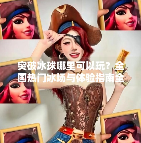 突破冰球哪里可以玩？全国热门冰场与体验指南全解析,突破冰球哪里可以玩的啊